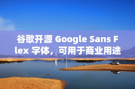 谷歌开源 Google Sans Flex 字体，可用于商业用途