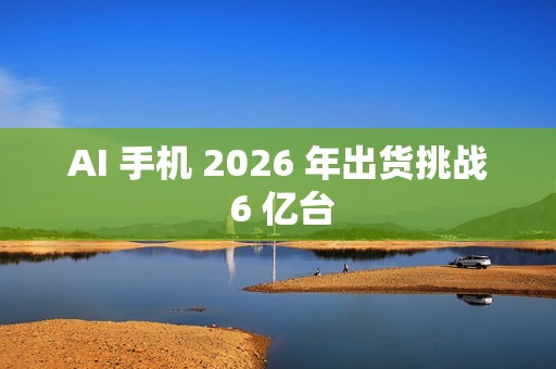 AI 手机 2026 年出货挑战 6 亿台