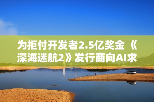 为拒付开发者2.5亿奖金 《深海迷航2》发行商向AI求助