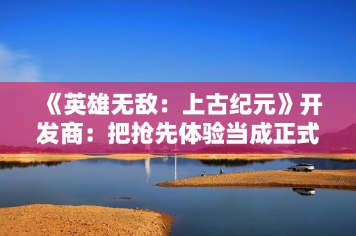 《英雄无敌：上古纪元》开发商：把抢先体验当成正式版来做
