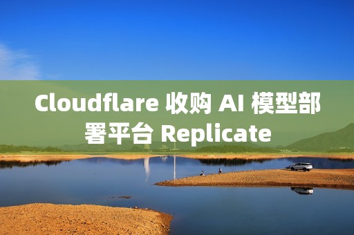 Cloudflare 收购 AI 模型部署平台 Replicate