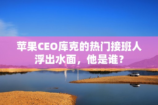 苹果CEO库克的热门接班人浮出水面，他是谁？