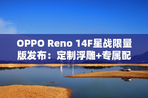 OPPO Reno 14F星战限量版发布：定制浮雕+专属配件
