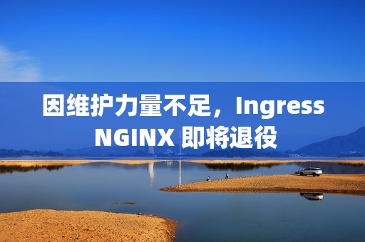 因维护力量不足，Ingress NGINX 即将退役