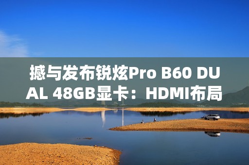 撼与发布锐炫Pro B60 DUAL 48GB显卡：HDMI布局不同寻常