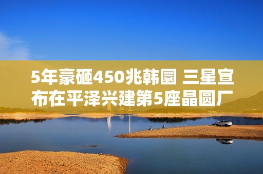 5年豪砸450兆韩圜 三星宣布在平泽兴建第5座晶圆厂