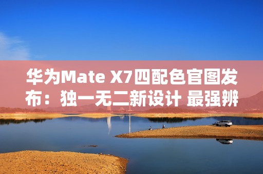 华为Mate X7四配色官图发布：独一无二新设计 最强辨识度
