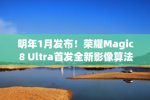 明年1月发布！荣耀Magic 8 Ultra首发全新影像算法架构