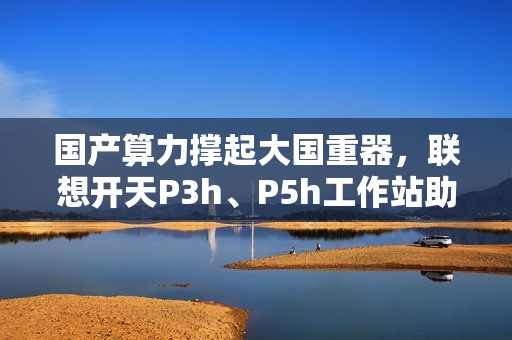 国产算力撑起大国重器，联想开天P3h、P5h工作站助船舶制造龙头落地数据主权