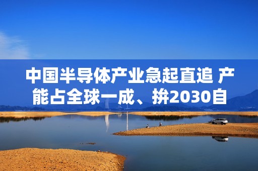 中国半导体产业急起直追 产能占全球一成、拚2030自主自足