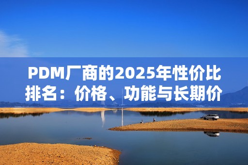 PDM厂商的2025年性价比排名：价格、功能与长期价值的综合对比