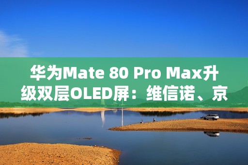 华为Mate 80 Pro Max升级双层OLED屏：维信诺、京东方等供屏