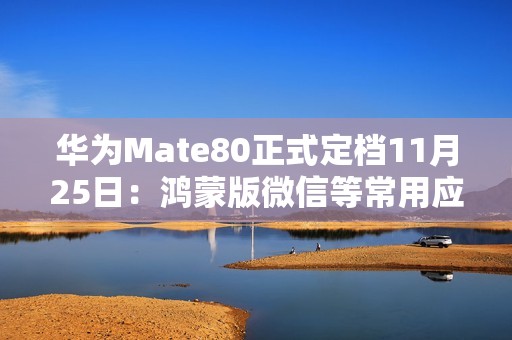 华为Mate80正式定档11月25日：鸿蒙版微信等常用应用现在怎么样了？可用更好用！