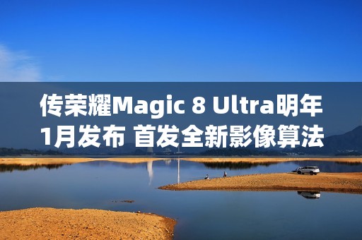 传荣耀Magic 8 Ultra明年1月发布 首发全新影像算法架构