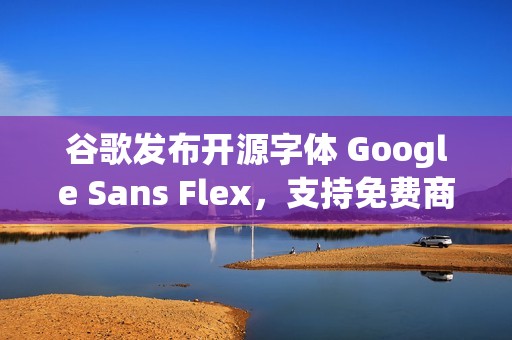 谷歌发布开源字体 Google Sans Flex，支持免费商用