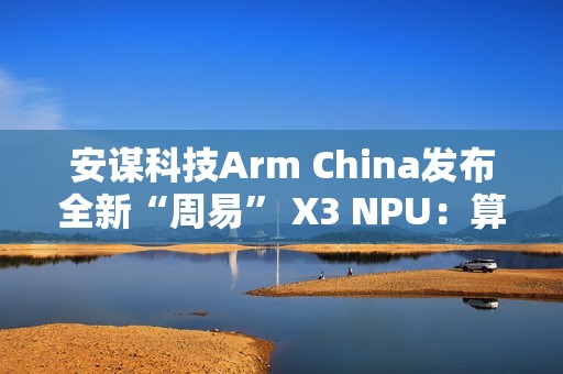 安谋科技Arm China发布全新“周易” X3 NPU：算力高达80 FP8 TFLOPS