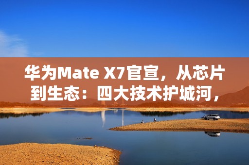 华为Mate X7官宣，从芯片到生态：四大技术护城河，改写高端手机规则