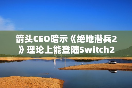 箭头CEO暗示《绝地潜兵2》理论上能登陆Switch2