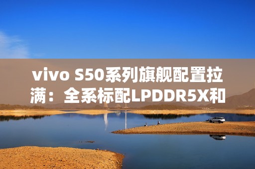 vivo S50系列旗舰配置拉满：全系标配LPDDR5X和UFS4.1
