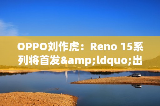 OPPO刘作虎：Reno 15系列将首发&ldquo;出圈实况拼图&rdquo;功能