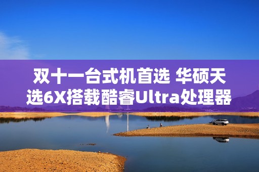 双十一台式机首选 华硕天选6X搭载酷睿Ultra处理器体验进阶
