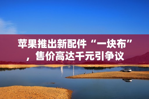 苹果推出新配件“一块布”，售价高达千元引争议