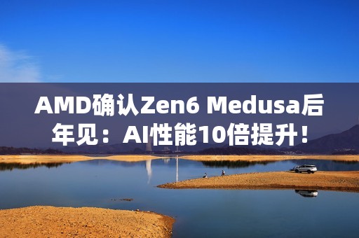AMD确认Zen6 Medusa后年见：AI性能10倍提升！