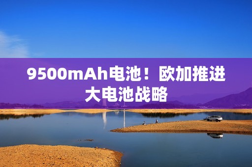 9500mAh电池！欧加推进大电池战略