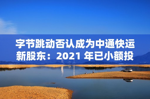 字节跳动否认成为中通快运新股东：2021 年已小额投资，持股比例很低