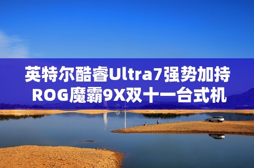 英特尔酷睿Ultra7强势加持 ROG魔霸9X双十一台式机战力优选