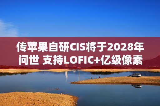 传苹果自研CIS将于2028年问世 支持LOFIC+亿级像素