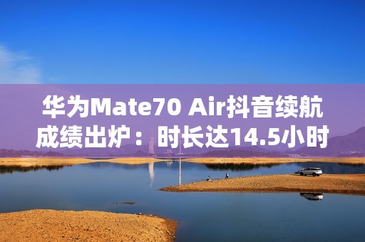 华为Mate70 Air抖音续航成绩出炉：时长达14.5小时