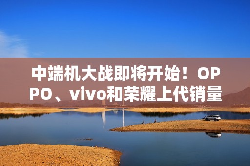 中端机大战即将开始！OPPO、vivo和荣耀上代销量对比