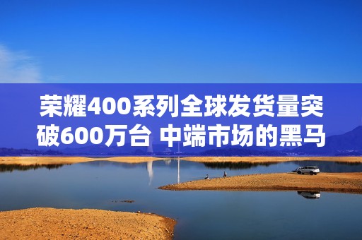 荣耀400系列全球发货量突破600万台 中端市场的黑马