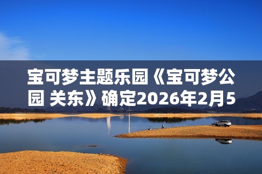 宝可梦主题乐园《宝可梦公园 关东》确定2026年2月5日开业