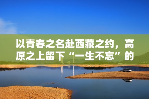 以青春之名赴西藏之约，高原之上留下“一生不忘”的青春回响