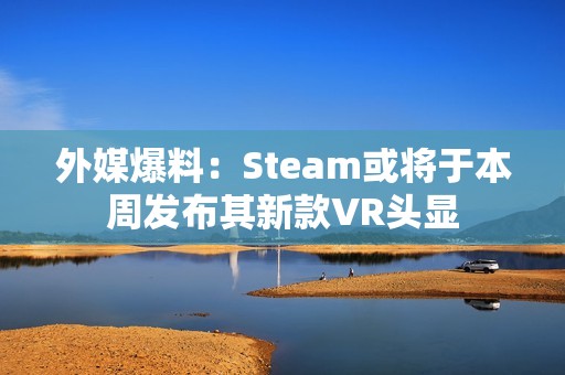 外媒爆料：Steam或将于本周发布其新款VR头显