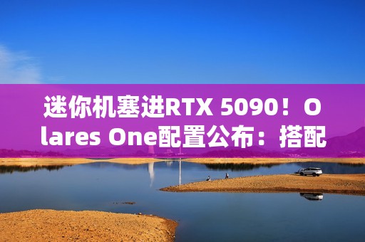 迷你机塞进RTX 5090！Olares One配置公布：搭配酷睿Ultra 9 CPU