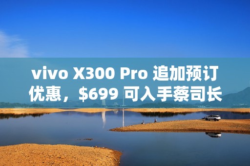 vivo X300 Pro 追加预订优惠，$699 可入手蔡司长焦增距镜!