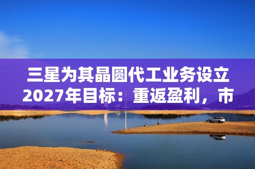 三星为其晶圆代工业务设立2027年目标：重返盈利，市占率达20%