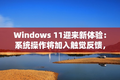 Windows 11迎来新体验：系统操作将加入触觉反馈，强度可自定义