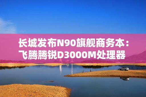 长城发布N90旗舰商务本：飞腾腾锐D3000M处理器 3.1GHz超高频率