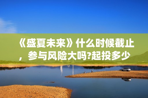 《盛夏未来》什么时候截止，参与风险大吗?起投多少?(盛夏未来ing)