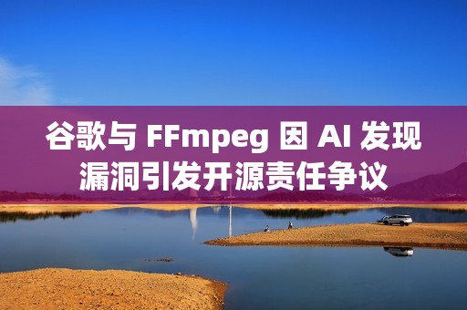 谷歌与 FFmpeg 因 AI 发现漏洞引发开源责任争议