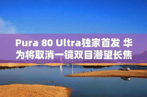 Pura 80 Ultra独家首发 华为将取消一镜双目潜望长焦技术