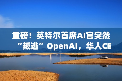 重磅！英特尔首席AI官突然“叛逃”OpenAI，华人CEO陈立武被迫亲自挂帅