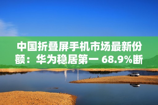 中国折叠屏手机市场最新份额：华为稳居第一 68.9%断层式领先