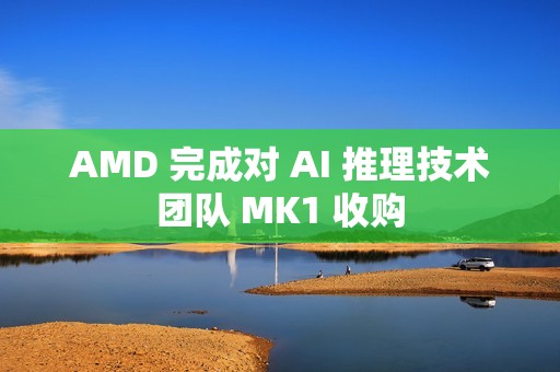 AMD 完成对 AI 推理技术团队 MK1 收购