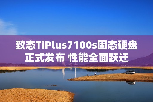 致态TiPlus7100s固态硬盘正式发布 性能全面跃迁