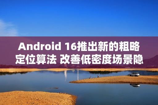 Android 16推出新的粗略定位算法 改善低密度场景隐私问题